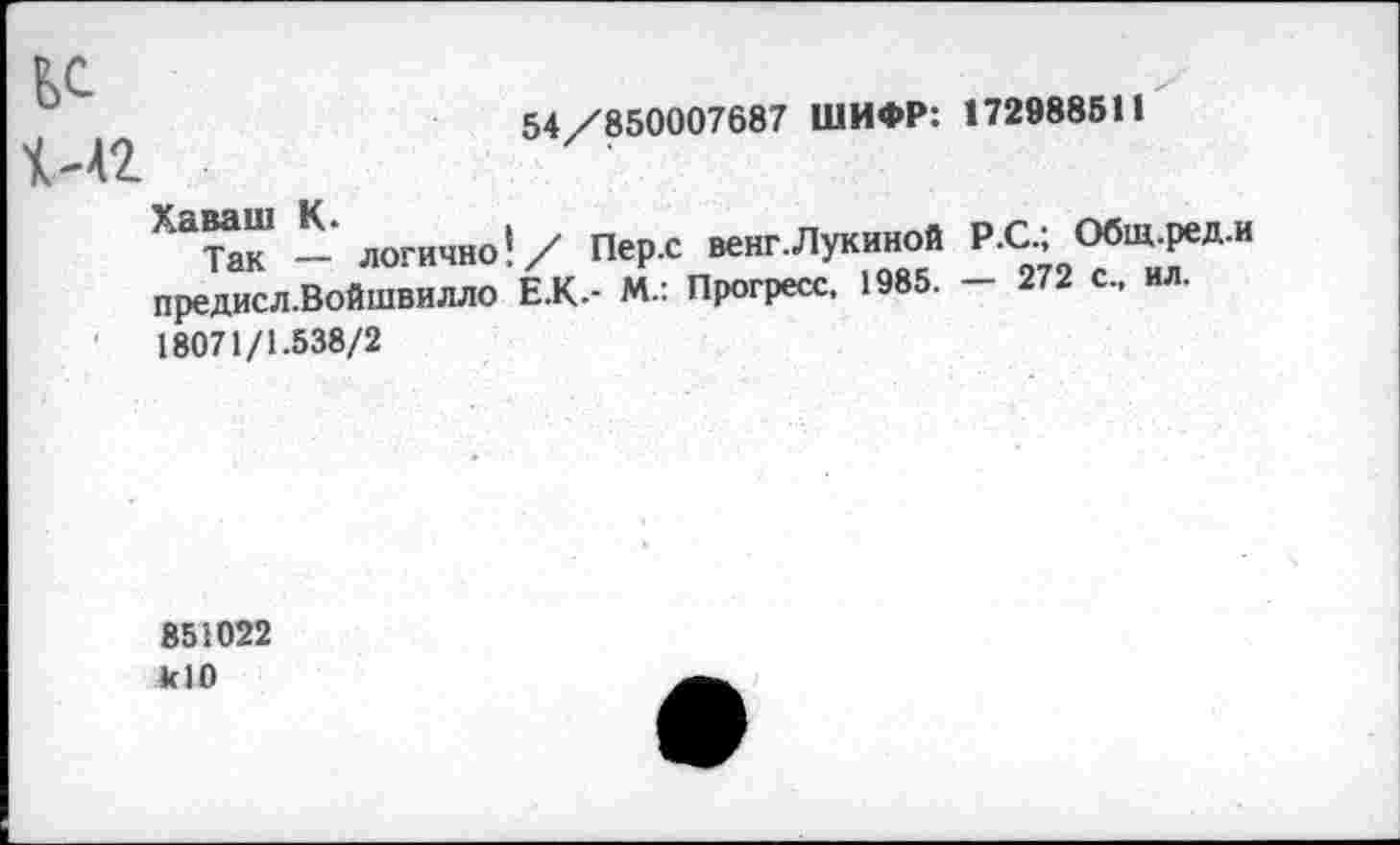 ﻿54/850007687 ШИФР: 172988511
ЕС
1'42
^ак- логично!/ Пер.с венг.Лукиной Р.С, ^-ред.и предисл.Войшвилло Е.К.- М.: Прогресс. 1985. - 272 с., ил. 18071/1.538/2
851022
*10